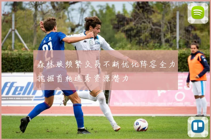 森林狼频繁交易不断优化阵容全力挖掘首轮选秀资源潜力