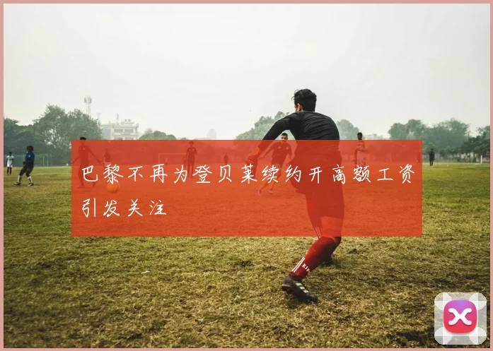 巴黎不再为登贝莱续约开高额工资引发关注