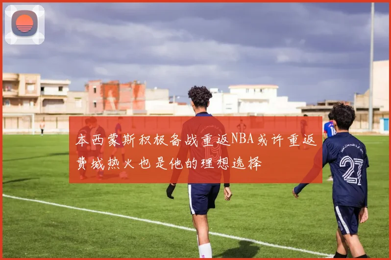 本西蒙斯积极备战重返NBA或许重返费城热火也是他的理想选择