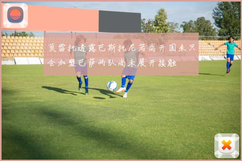 莫雷托透露巴斯托尼若离开国米只会加盟巴萨两队尚未展开接触