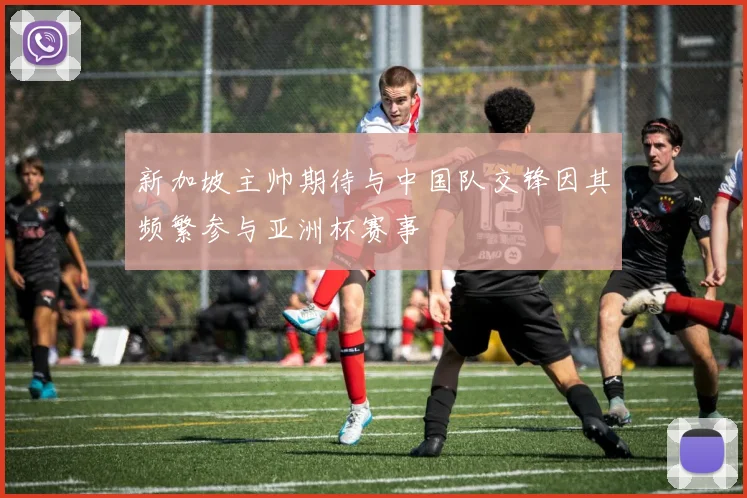 新加坡主帅期待与中国队交锋因其频繁参与亚洲杯赛事