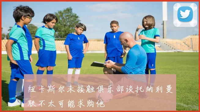 纽卡斯尔未接触俱乐部谈托纳利曼联不太可能求购他