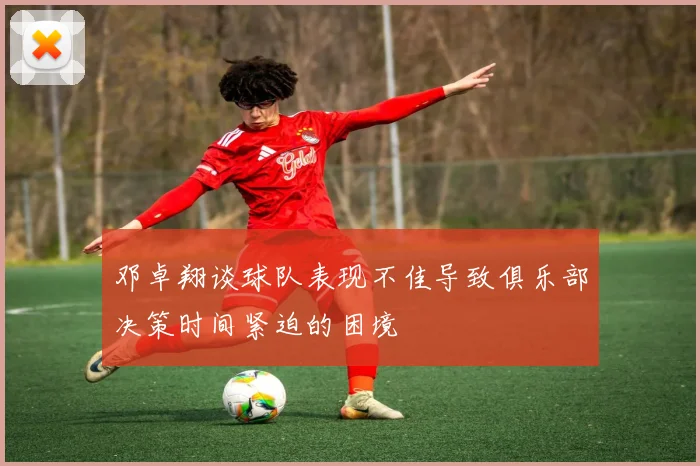 邓卓翔谈球队表现不佳导致俱乐部决策时间紧迫的困境