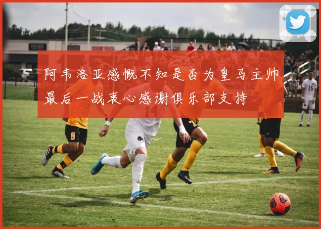 阿韦洛亚感慨不知是否为皇马主帅最后一战衷心感谢俱乐部支持