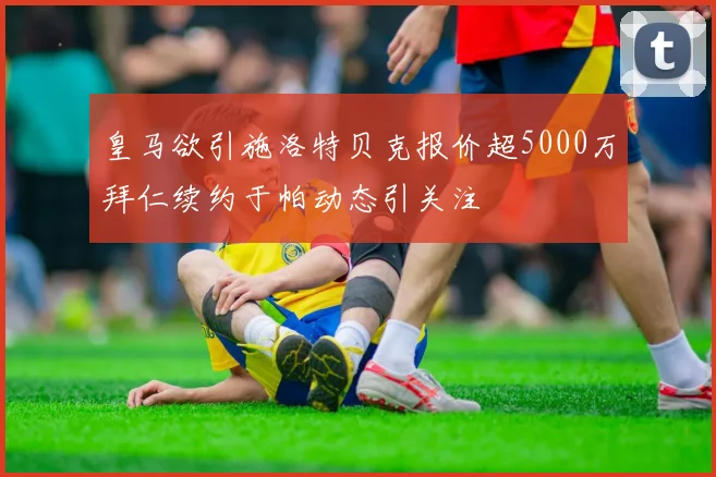 皇马欲引施洛特贝克报价超5000万拜仁续约于帕动态引关注