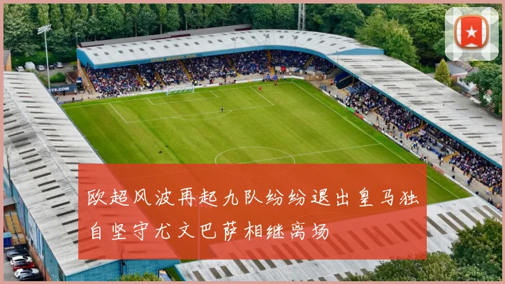 欧超风波再起九队纷纷退出皇马独自坚守尤文巴萨相继离场