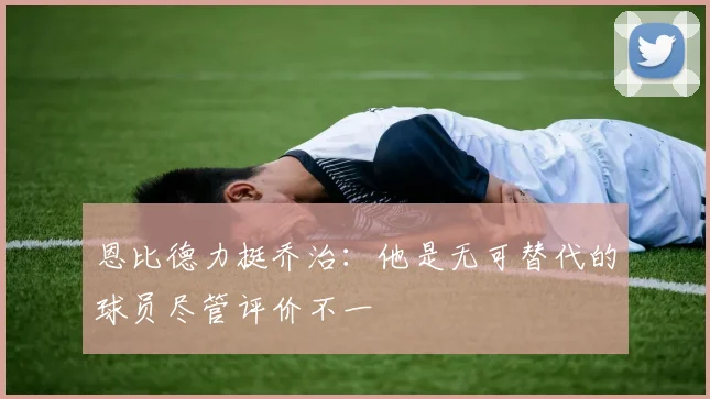 恩比德力挺乔治：他是无可替代的球员尽管评价不一
