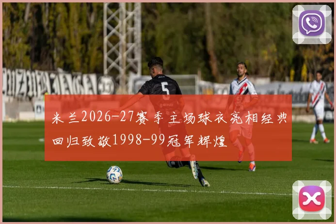 米兰2026-27赛季主场球衣亮相经典回归致敬1998-99冠军辉煌