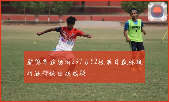 爱德华兹场均297分52板明日森林狼对独行侠出战成疑