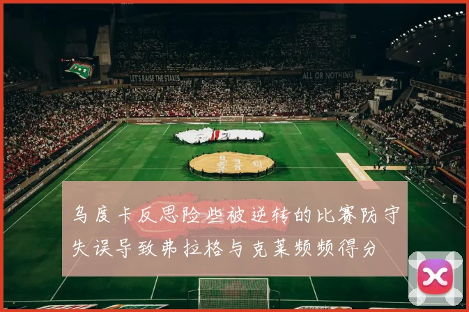 乌度卡反思险些被逆转的比赛防守失误导致弗拉格与克莱频频得分