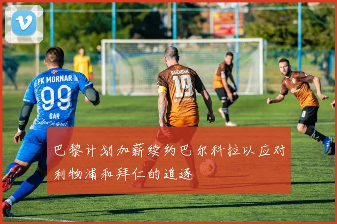 巴黎计划加薪续约巴尔科拉以应对利物浦和拜仁的追逐