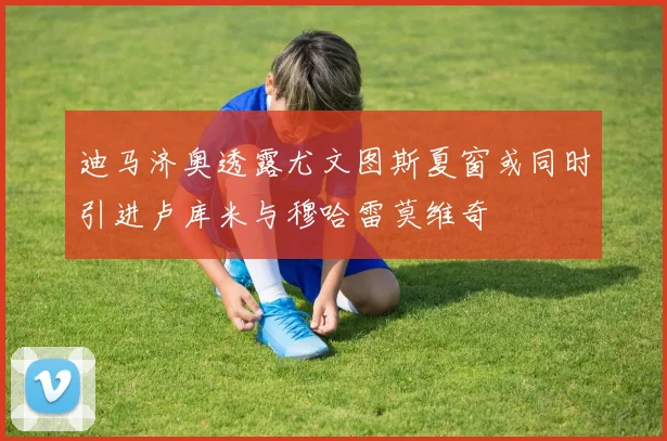 迪马济奥透露尤文图斯夏窗或同时引进卢库米与穆哈雷莫维奇