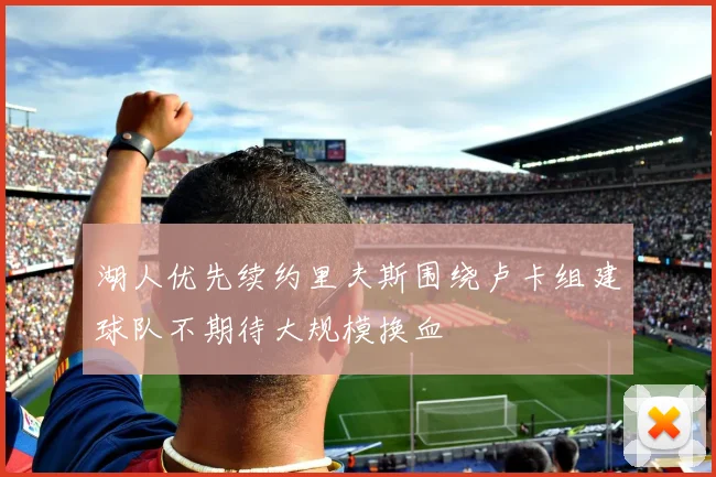 湖人优先续约里夫斯围绕卢卡组建球队不期待大规模换血