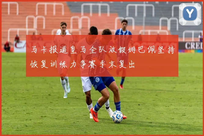 马卡报道皇马全队放假姆巴佩坚持恢复训练力争赛季末复出