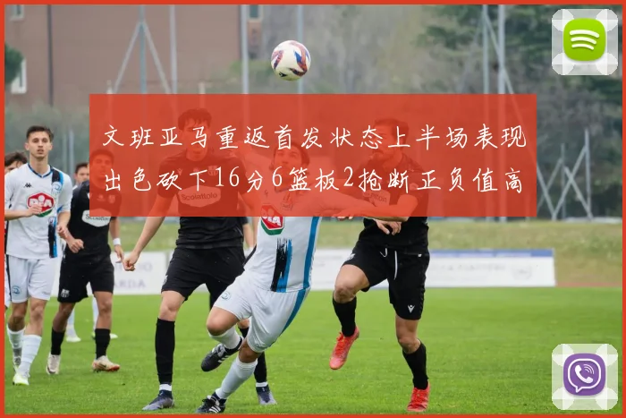 文班亚马重返首发状态上半场表现出色砍下16分6篮板2抢断正负值高达21