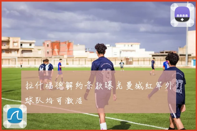 拉什福德解约条款曝光曼城红军外球队均可激活