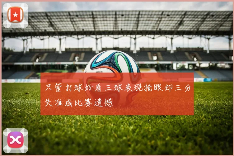 只管打球好看三球表现抢眼却三分失准成比赛遗憾