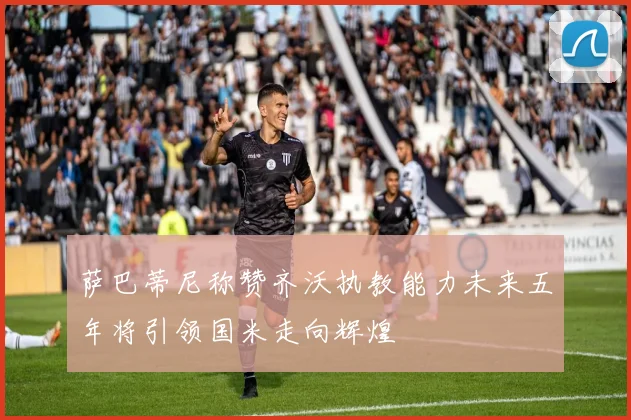 萨巴蒂尼称赞齐沃执教能力未来五年将引领国米走向辉煌