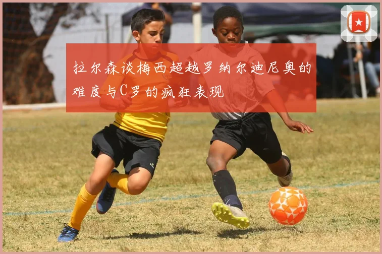 拉尔森谈梅西超越罗纳尔迪尼奥的难度与C罗的疯狂表现