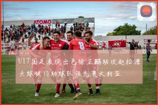 U17国足表现出色徐正鹏助攻赵松源头球破门助球队领先澳大利亚