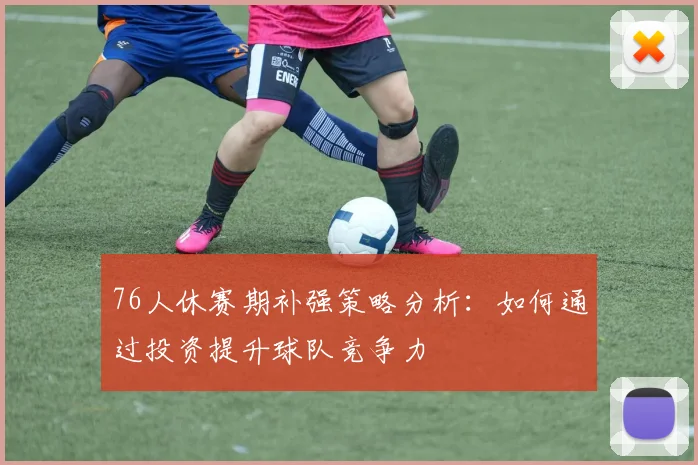76人休赛期补强策略分析：如何通过投资提升球队竞争力