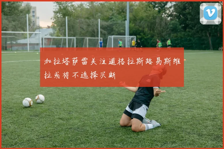 加拉塔萨雷关注道格拉斯路易斯维拉或将不选择买断
