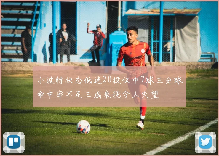 小波特状态低迷20投仅中7球三分球命中率不足三成表现令人失望